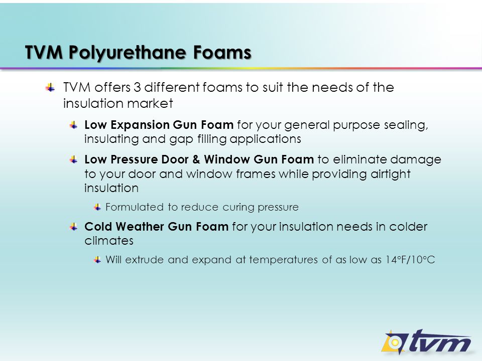 TVM Polyurethane Foams TVM offers 3 different foams to suit the needs of the insulation market Low Expansion Gun Foam for your general purpose sealing, insulating and gap filling applications Low Pressure Door & Window Gun Foam to eliminate damage to your door and window frames while providing airtight insulation Formulated to reduce curing pressure Cold Weather Gun Foam for your insulation needs in colder climates Will extrude and expand at temperatures of as low as 14°F/10°C