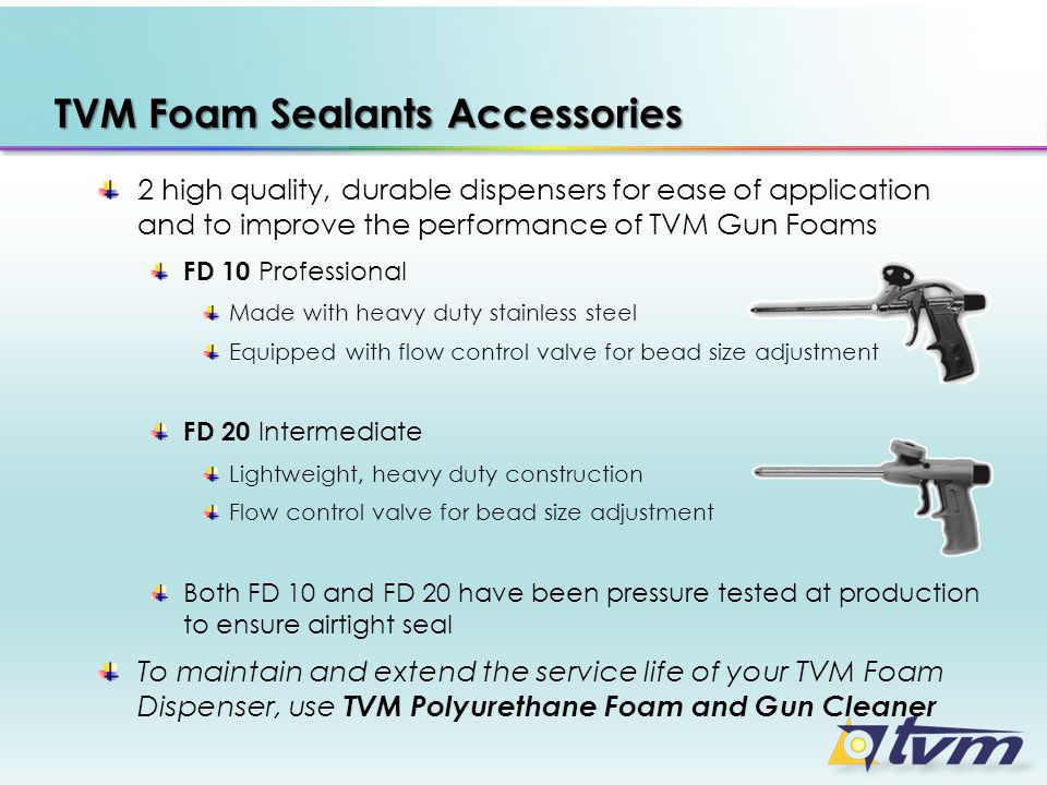 TVM Foam Sealants Accessories 2 high quality, durable dispensers for ease of application and to improve the performance of TVM Gun Foams FD 10 Professional Made with heavy duty stainless steel Equipped with flow control valve for bead size adjustment FD 20 Intermediate Lightweight, heavy duty construction Flow control valve for bead size adjustment Both FD 10 and FD 20 have been pressure tested at production to ensure airtight seal To maintain and extend the service life of your TVM Foam Dispenser, use TVM Polyurethane Foam and Gun Cleaner