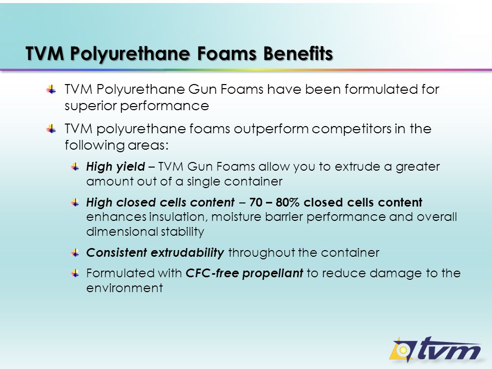 TVM Polyurethane Foams Benefits TVM Polyurethane Gun Foams have been formulated for superior performance TVM polyurethane foams outperform competitors in the following areas: High yield – TVM Gun Foams allow you to extrude a greater amount out of a single container High closed cells content – 70 – 80% closed cells content enhances insulation, moisture barrier performance and overall dimensional stability Consistent extrudability throughout the container Formulated with CFC-free propellant to reduce damage to the environment