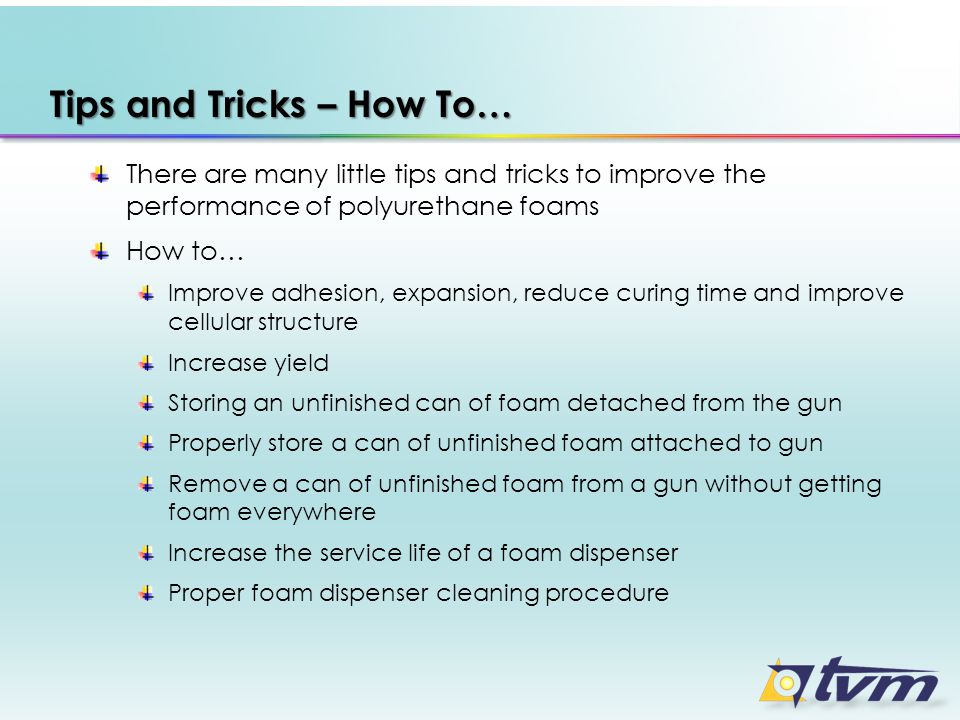 Tips and Tricks – How To… There are many little tips and tricks to improve the performance of polyurethane foams How to… Improve adhesion, expansion, reduce curing time and improve cellular structure Increase yield Storing an unfinished can of foam detached from the gun Properly store a can of unfinished foam attached to gun Remove a can of unfinished foam from a gun without getting foam everywhere Increase the service life of a foam dispenser Proper foam dispenser cleaning procedure